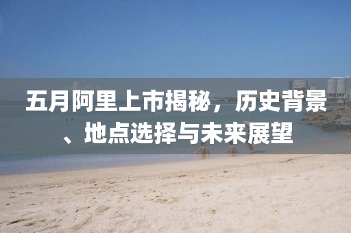 五月阿里上市揭秘，历史背景、地点选择与未来展望