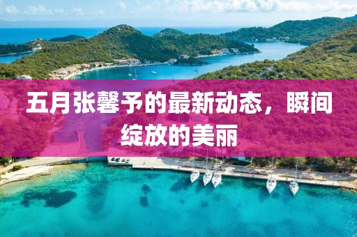 五月张馨予的最新动态，瞬间绽放的美丽