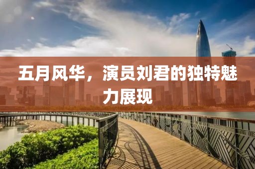 五月风华，演员刘君的独特魅力展现