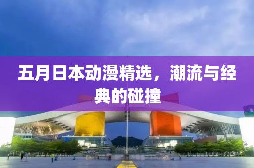 五月日本动漫精选，潮流与经典的碰撞