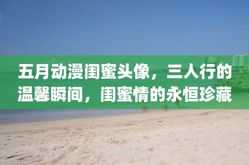 五月动漫闺蜜头像，三人行的温馨瞬间，闺蜜情的永恒珍藏