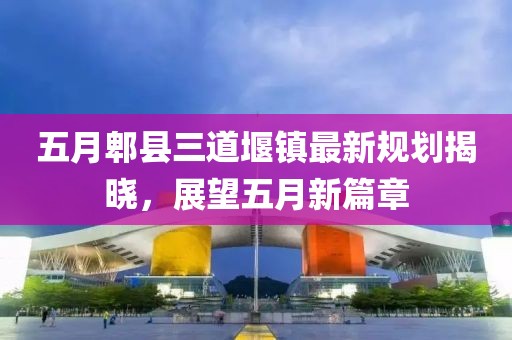 五月郫县三道堰镇最新规划揭晓，展望五月新篇章
