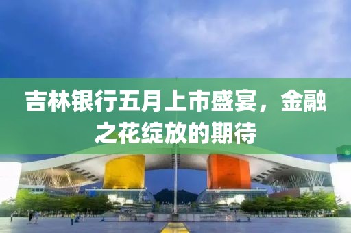 吉林银行五月上市盛宴，金融之花绽放的期待
