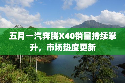 五月一汽奔腾X40销量持续攀升，市场热度更新