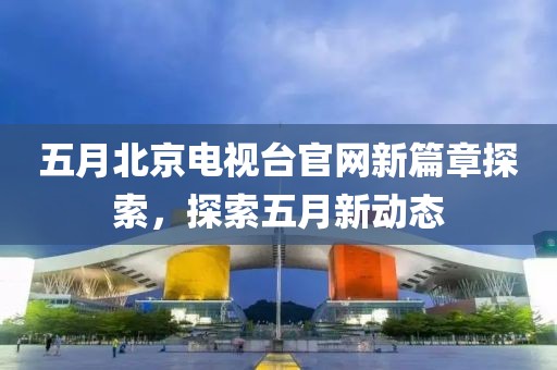 五月北京电视台官网新篇章探索，探索五月新动态