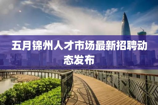 五月锦州人才市场最新招聘动态发布