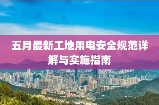 五月最新工地用电安全规范详解与实施指南
