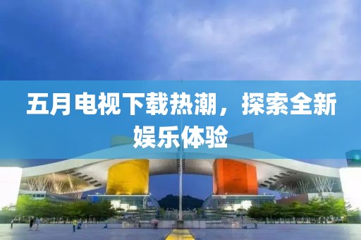 五月电视下载热潮，探索全新娱乐体验