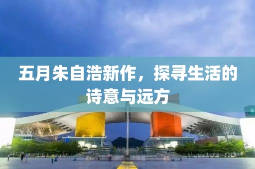 五月朱自浩新作，探寻生活的诗意与远方