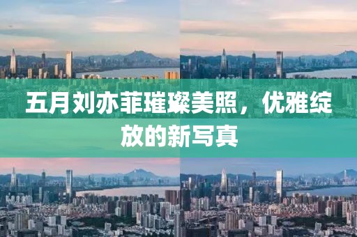 五月刘亦菲璀璨美照，优雅绽放的新写真