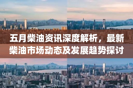 五月柴油资讯深度解析，最新柴油市场动态及发展趋势探讨