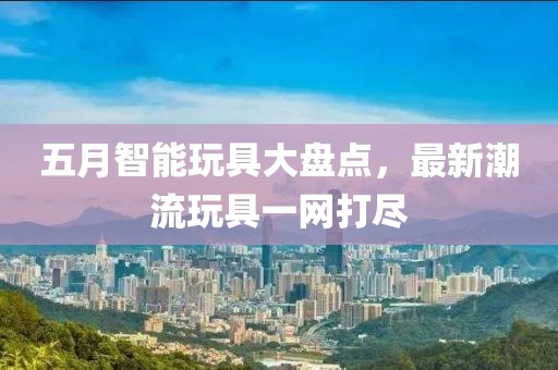 五月智能玩具大盘点，最新潮流玩具一网打尽