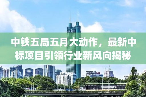 中铁五局五月大动作，最新中标项目引领行业新风向揭秘