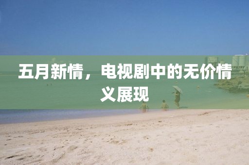 五月新情，电视剧中的无价情义展现