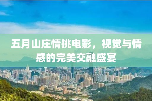 五月山庄情挑电影，视觉与情感的完美交融盛宴