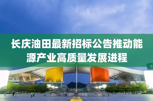 长庆油田最新招标公告推动能源产业高质量发展进程