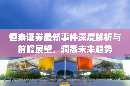 恒泰证券最新事件深度解析与前瞻展望，洞悉未来趋势