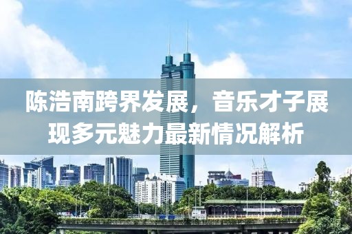 陈浩南跨界发展，音乐才子展现多元魅力最新情况解析