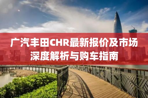 广汽丰田CHR最新报价及市场深度解析与购车指南
