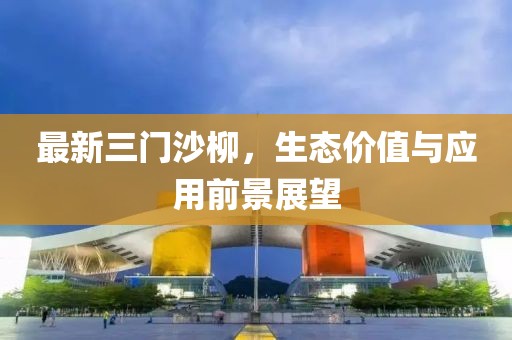 最新三门沙柳，生态价值与应用前景展望