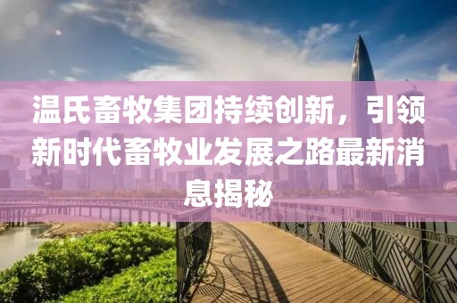 温氏畜牧集团持续创新，引领新时代畜牧业发展之路最新消息揭秘