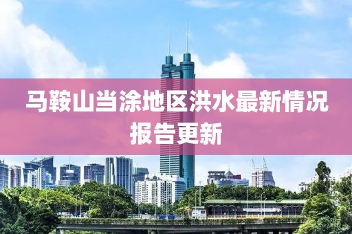 马鞍山当涂地区洪水最新情况报告更新