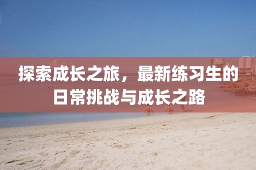 探索成长之旅，最新练习生的日常挑战与成长之路