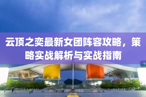 云顶之奕最新女团阵容攻略，策略实战解析与实战指南