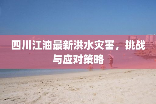 四川江油最新洪水灾害，挑战与应对策略