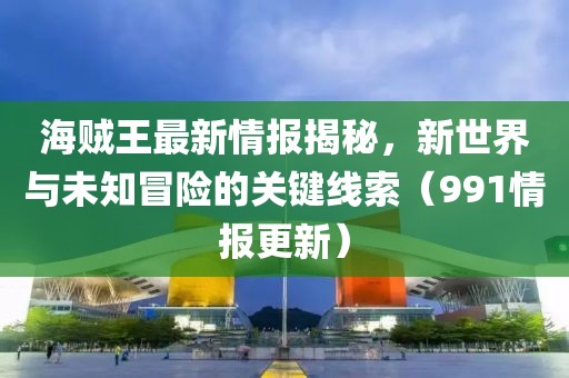 海贼王最新情报揭秘，新世界与未知冒险的关键线索（991情报更新）