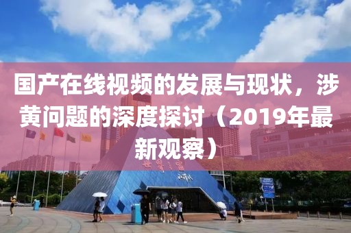国产在线视频的发展与现状，涉黄问题的深度探讨（2019年最新观察）