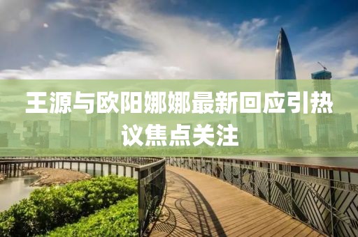 王源与欧阳娜娜最新回应引热议焦点关注