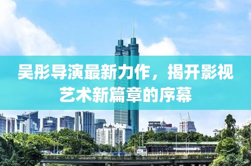吴彤导演最新力作，揭开影视艺术新篇章的序幕