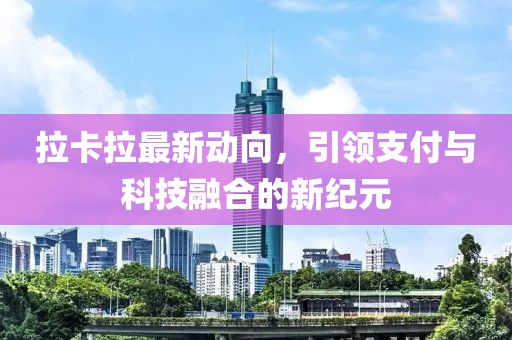 拉卡拉最新动向，引领支付与科技融合的新纪元