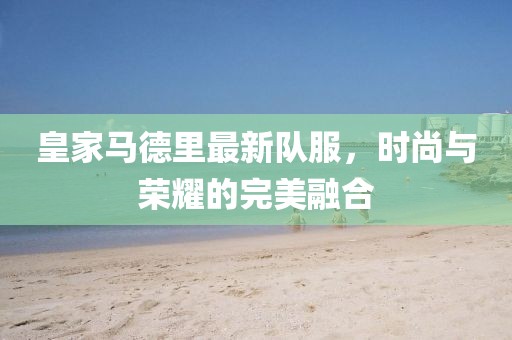 皇家马德里最新队服，时尚与荣耀的完美融合