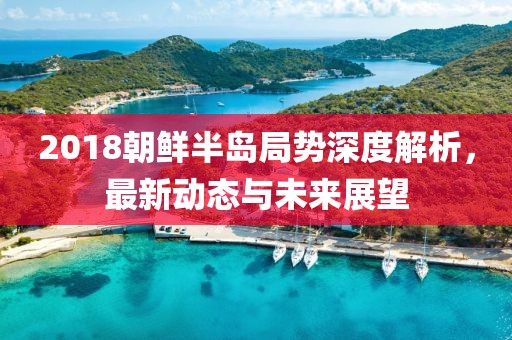2018朝鲜半岛局势深度解析，最新动态与未来展望