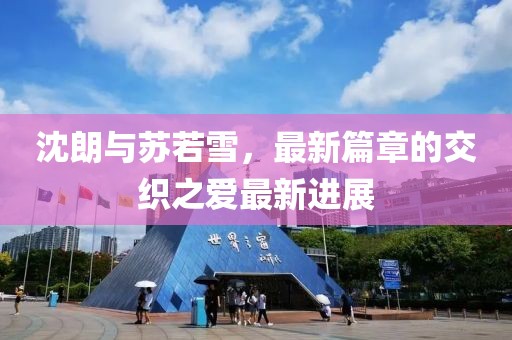沈朗与苏若雪，最新篇章的交织之爱最新进展