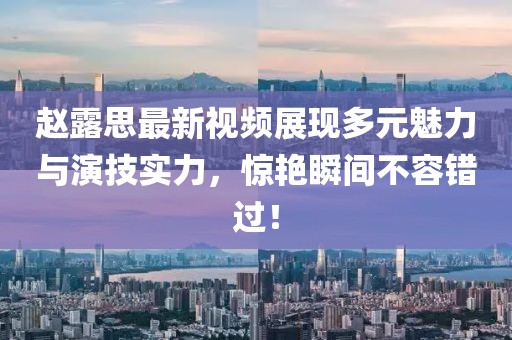 赵露思最新视频展现多元魅力与演技实力，惊艳瞬间不容错过！
