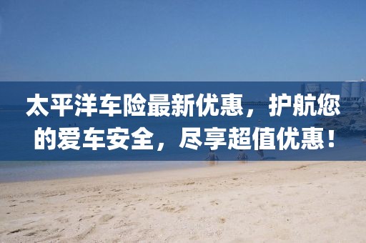 太平洋车险最新优惠，护航您的爱车安全，尽享超值优惠！