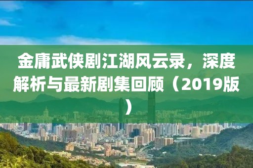 金庸武侠剧江湖风云录，深度解析与最新剧集回顾（2019版）