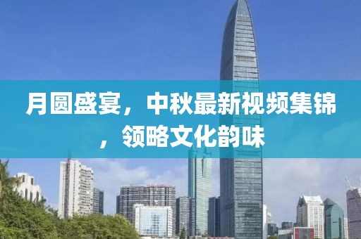 月圆盛宴，中秋最新视频集锦，领略文化韵味
