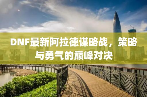 DNF最新阿拉德谋略战，策略与勇气的巅峰对决