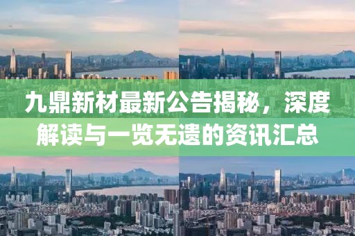 九鼎新材最新公告揭秘，深度解读与一览无遗的资讯汇总