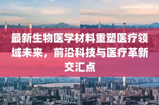 最新生物医学材料重塑医疗领域未来，前沿科技与医疗革新交汇点