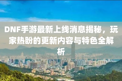 DNF手游最新上线消息揭秘，玩家热盼的更新内容与特色全解析