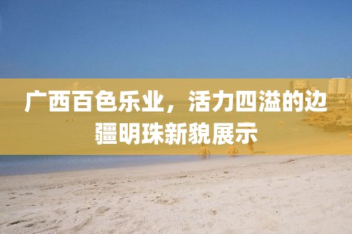 广西百色乐业，活力四溢的边疆明珠新貌展示