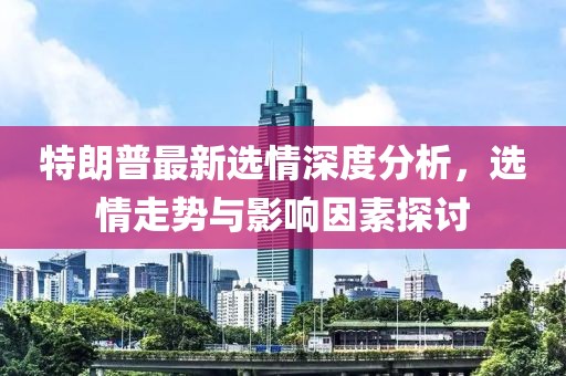 特朗普最新选情深度分析，选情走势与影响因素探讨