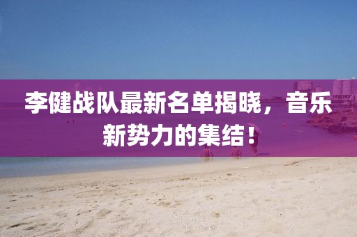 李健战队最新名单揭晓，音乐新势力的集结！