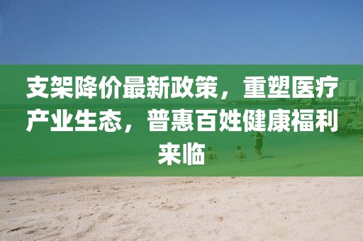 支架降价最新政策，重塑医疗产业生态，普惠百姓健康福利来临