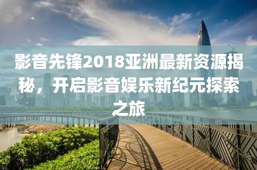 影音先锋2018亚洲最新资源揭秘，开启影音娱乐新纪元探索之旅
